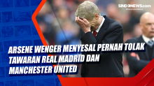 Arsene Wenger Menyesal Pernah Tolak Tawaran Real Madrid dan Manchester United